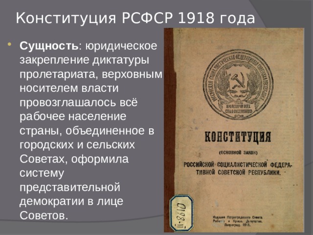 Конституция РСФСР 1918 года   Сущность : юридическое закрепление диктатуры пролетариата, верховным носителем власти провозглашалось всё рабочее население страны, объединенное в городских и сельских Советах, оформила систему представительной демократии в лице Советов. 