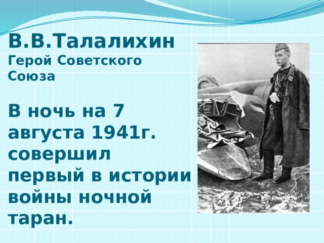 В.В.Талалихин  Герой Советского Союза   В ночь на 7 августа 1941г. совершил первый в истории войны ночной таран. 