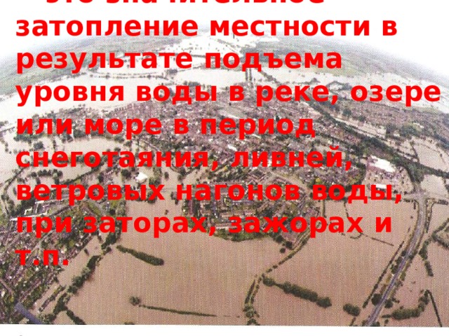  - это значительное затопление местности в результате подъема уровня воды в реке, озере или море в период снеготаяния, ливней, ветровых нагонов воды, при заторах, зажорах и т.п. 