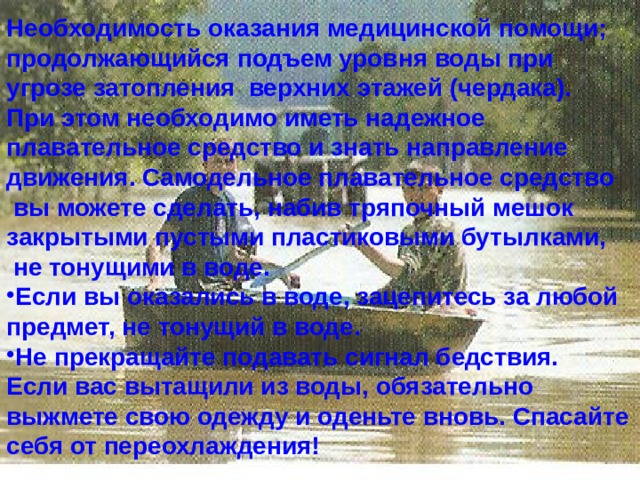 Необходимость оказания медицинской помощи; продолжающийся подъем уровня воды при угрозе затопления верхних этажей (чердака). При этом необходимо иметь надежное плавательное средство и знать направление движения. Самодельное плавательное средство  вы можете сделать, набив тряпочный мешок закрытыми пустыми пластиковыми бутылками,  не тонущими в воде. Если вы оказались в воде, зацепитесь за любой предмет, не тонущий в воде. Не прекращайте подавать сигнал бедствия. Если вас вытащили из воды, обязательно выжмете свою одежду и оденьте вновь. Спасайте себя от переохлаждения! 