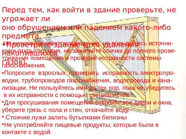 Перед тем, как войти в здание проверьте, не угрожает ли оно обрушением или падением какого-либо предмета. • Проветрите здание (для удаления накопившихся  газов). * Не включайте электроосвещение, не пользуйтесь источни- ками открытого огня, не зажигайте спички до полного прове- тривания помещения и проверки исправности системы газоснабжения. • Попросите взрослых проверить исправность электропро- водки, трубопроводов газоснабжения, водопровода и кана- лизации. Не пользуйтесь ими до тех пор, пока не убедитесь  в их исправности с помощью специалистов. Для просушивания помещений откройте все двери и окна, уберите грязь с пола и стен, откачайте воду.  Стоячие лужи залить бутылками белизны Не употребляйте пищевые продукты, которые были в контакте с водой. 