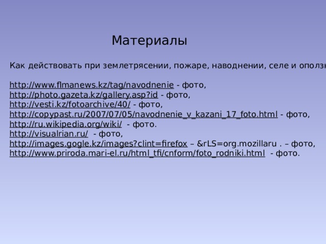 Материалы Как действовать при землетрясении, пожаре, наводнении, селе и оползне? http://www.flmanews.kz/tag/navodnenie  - фото, http://photo.gazeta.kz/gallery.asp?id  - фото, http://vesti.kz/fotoarchive/40/  - фото, http://copypast.ru/2007/07/05/navodnenie_v_kazani_17_foto.html  - фото, http://ru.wikipedia.org/wiki/  - фото. http://visualrian.ru/  - фото, http://images.gogle.kz/images?clint=firefox – &rLS=org.mozillaru . – фото, http://www.priroda.mari-el.ru/html_tfi/cnform/foto_rodniki.html  - фото. 