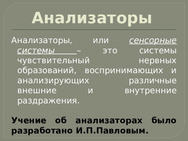 Анализаторы Анализаторы, или сенсорные системы – это системы чувствительный нервных образований, воспринимающих и анализирующих различные внешние и внутренние раздражения. Учение об анализаторах было разработано И.П.Павловым. 