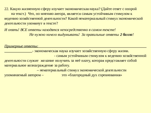 22. Какую жизненную сферу изучает экономическая наука? (Дайте ответ с опорой на текст.) Что, по мнению автора, является самым устойчивым стимулом к ведению хозяйственной деятельности? Какой нематериальный стимул экономической деятельности упомянут в тексте? И опять! ВСЕ ответы находятся непосредственно в самом тексте! Не нужно ничего выдумывать! За правильные ответы 2 балла ! Примерные ответы: - экономическая наука изучает хозяйственную сферу жизни. - самым устойчивым стимулом к ведению хозяйственной деятельности служит желание получить за неё плату, которая представляет собой материальное вознаграждение за работу. – нематериальный стимул экономической деятельности упоминаемый автором – это «благородный дух соревнования» 