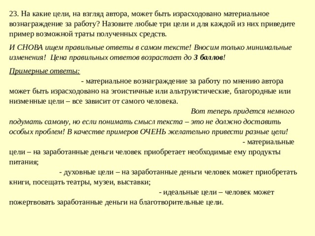 23. На какие цели, на взгляд автора, может быть израсходовано материальное вознаграждение за работу? Назовите любые три цели и для каждой из них приведите пример возможной траты полученных средств. И СНОВА ищем правильные ответы в самом тексте! Вносим только минимальные изменения! Цена правильных ответов возрастает до 3 баллов ! Примерные ответы: - материальное вознаграждение за работу по мнению автора может быть израсходовано на эгоистичные или альтруистические, благородные или низменные цели – все зависит от самого человека. Вот теперь придется немного подумать самому, но если понимать смысл текста – это не должно доставить особых проблем! В качестве примеров ОЧЕНЬ желательно привести разные цели! - материальные цели – на заработанные деньги человек приобретает необходимые ему продукты питания; - духовные цели – на заработанные деньги человек может приобретать книги, посещать театры, музеи, выставки; - идеальные цели – человек может пожертвовать заработанные деньги на благотворительные цели. 