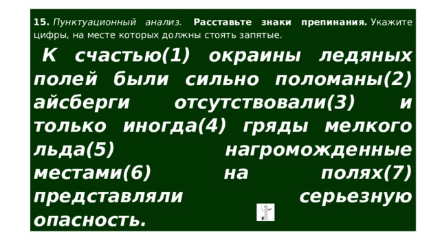 15.  Пунктуационный анализ.  Расставьте знаки препинания.  Укажите цифры, на месте которых должны стоять запятые. К счастью(1) окраины ледяных полей были сильно поломаны(2) айсберги отсутствовали(3) и только иногда(4) гряды мелкого льда(5) нагроможденные местами(6) на полях(7) представляли серьезную опасность. 