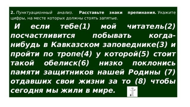 2.  Пунктуационный анализ.  Расставьте знаки препинания.  Укажите цифры, на месте которых должны стоять запятые. И если тебе(1) мой читатель(2) посчастливится побывать когда-нибудь в Кавказском заповеднике(3) и пройти по тропе(4) у которой(5) стоит такой обелиск(6) низко поклонись памяти защитников нашей Родины (7) отдавших свои жизни за то (8) чтобы сегодня мы жили в мире.   