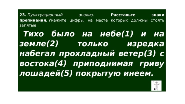 23.  Пунктуационный анализ.  Расставьте знаки препинания.  Укажите цифры, на месте которых должны стоять запятые. Тихо было на небе(1) и на земле(2) только изредка набегал прохладный ветер(3) с востока(4) приподнимая гриву лошадей(5) покрытую инеем.  