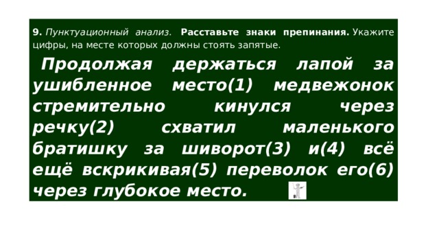 9.  Пунктуационный анализ.  Расставьте знаки препинания.  Укажите цифры, на месте которых должны стоять запятые. Продолжая держаться лапой за ушибленное место(1) медвежонок стремительно кинулся через речку(2) схватил маленького братишку за шиворот(3) и(4) всё ещё вскрикивая(5) переволок его(6) через глубокое место. 