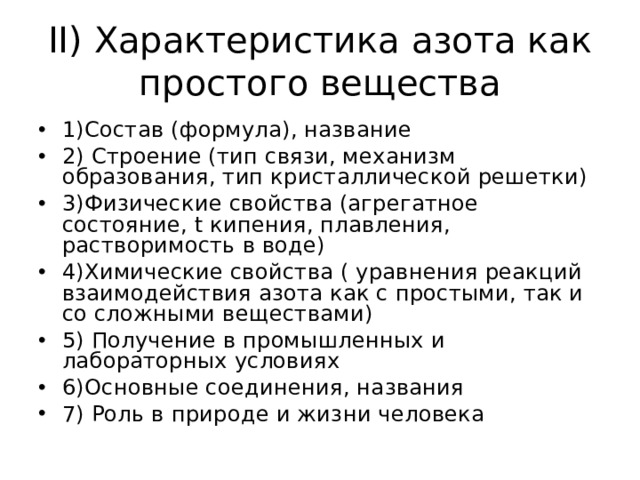 II) Характеристика азота как простого вещества 1)Состав (формула), название 2) Строение (тип связи, механизм образования, тип кристаллической решетки) 3)Физические свойства (агрегатное состояние, t кипения, плавления, растворимость в воде) 4)Химические свойства ( уравнения реакций взаимодействия азота как с простыми, так и со сложными веществами) 5) Получение в промышленных и лабораторных условиях 6)Основные соединения, названия 7) Роль в природе и жизни человека 