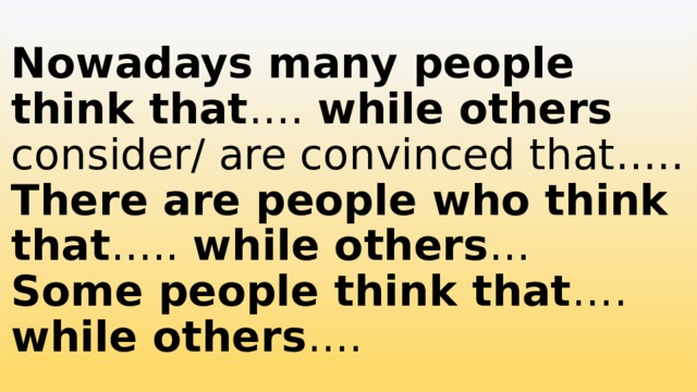 Nowadays many people think that …. while others consider/ are convinced that…..  There are people who think that ….. while others …  Some people think that …. while others …. 