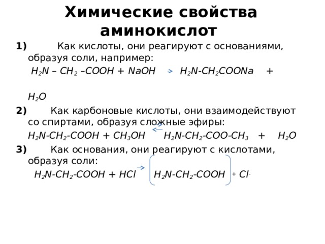 Химические свойства  аминокислот 1) Как кислоты, они реагируют с основаниями, образуя соли, например:  H 2 N – CH 2 –COOH + NaOH H 2 N-CH 2 COONa +  H 2 O 2) Как карбоновые кислоты, они взаимодействуют со спиртами, образуя сложные эфиры:  H 2 N-CH 2 -COOH + CH 3 OH H 2 N-CH 2 -COO-CH 3 + H 2 O 3) Как основания, они реагируют с кислотами, образуя соли:  H 2 N-CH 2 -COOH + HCl H 2 N-CH 2 -COOH + Cl -  