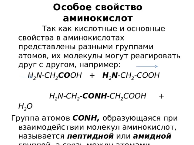 Особое свойство  аминокислот  Так как кислотные и основные свойства в аминокислотах представлены разными группами атомов, их молекулы могут реагировать друг с другом, например:  H 2 N-CH 2 CO OH + H 2 N -CH 2 -COOH  H 2 N-CH 2 - CONH -CH 2 COOH + H 2 O Группа атомов СОNH, образующаяся при взаимодействии молекул аминокислот, называется пептидной или амидной группой, а связь между атомами углерода и азота в ней – пептидной ( амидной )  связью. Посредством пептидных связей аминокислотные остатки соединены друг с другом в молекулах белка. 