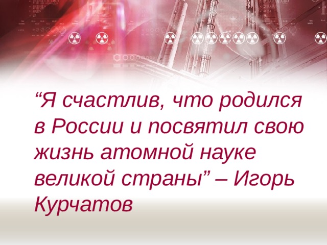 “ Я счастлив, что родился в России и посвятил свою жизнь атомной науке великой страны” – Игорь Курчатов 