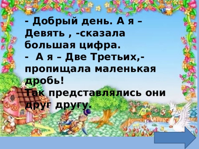 - Добрый день. А я – Девять , -сказала большая цифра.  - А я – Две Третьих,- пропищала маленькая дробь!  Так представлялись они друг другу. 