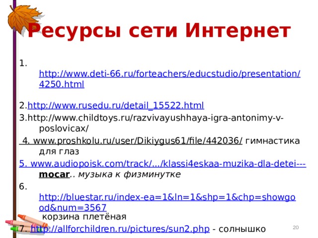 Ресурсы сети Интернет 1. http://www.deti-66.ru/forteachers/educstudio/presentation/4250.html  2. http://www.rusedu.ru/detail_15522.html  3.http://www.childtoys.ru/razvivayushhaya-igra-antonimy-v-poslovicax/ 4. www.proshkolu.ru/user/Dikiygus61/file/442036/ гимнастика для глаз 5. www.audiopoisk.com/track/.../klassi4eskaa-muzika-dla-detei--- mocar .. музыка к физминутке 6. http://bluestar.ru/index-ea=1&ln=1&shp=1&chp=showgood&num=3567 корзина плетёная 7. http://allforchildren.ru/pictures/sun2.php - солнышко  