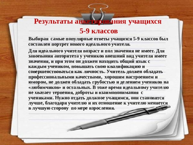  Результаты анкетирования учащихся 5-9 классов Выбирая самые популярные ответы учащихся 5-9 классов был составлен портрет нового идеального учителя. Для идеального учителя возраст и пол значения не имеет. Для завоевания авторитета у учеников внешний вид учителя имеет значения, и при этом он должен находить общий язык с каждым учеником, повышать свою квалификацию и совершенствоваться как личность. Учитель должен обладать профессиональными качествами, хорошим настроением и юмором, не должен обладать грубостью и делением учеников на «любимчиков» и остальных. В тоже время идеальному учителю не хватает терпения, доброты и взаимопонимания с учениками. Нужно отдать должное учащимся, они становятся лучше, благодаря учителю и их отношение к учителю меняется в лучшую сторону по мере взросления. 