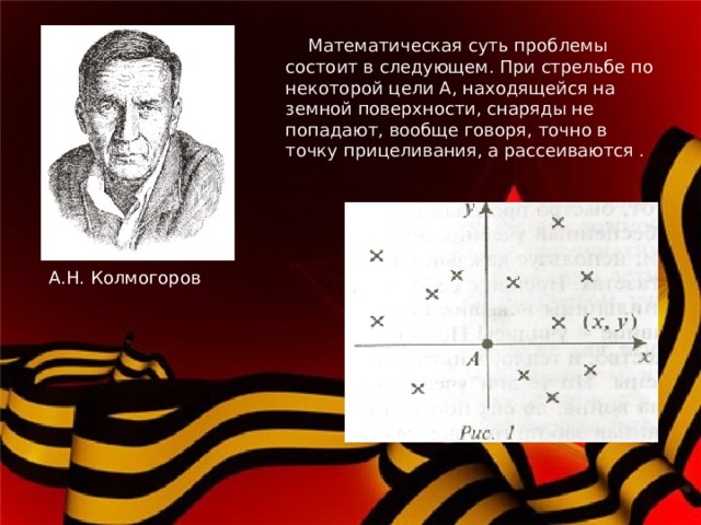     Математическая суть проблемы состоит в следующем. При стрельбе по некоторой цели А, находящейся на земной поверхности, снаряды не попадают, вообще говоря, точно в точку прицеливания, а рассеиваются .   А.Н. Колмогоров 