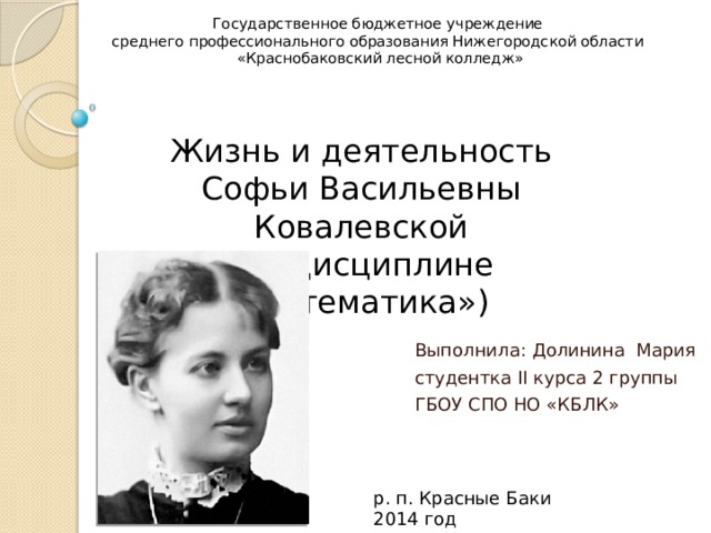 Государственное бюджетное учреждение  среднего профессионального образования Нижегородской области  «Краснобаковский лесной колледж»  Жизнь и деятельность Софьи Васильевны Ковалевской  (по дисциплине «Математика») Выполнила: Долинина Мария студентка II курса 2 группы ГБОУ СПО НО «КБЛК» р. п. Красные Баки 2014 год 