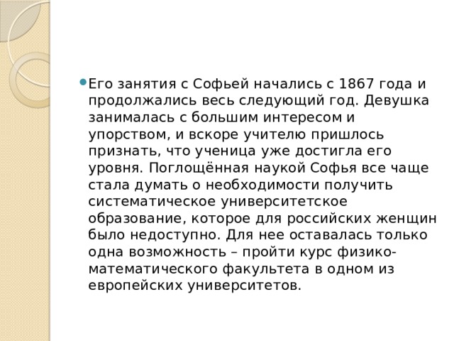 Его занятия с Софьей начались с 1867 года и продолжались весь следующий год. Девушка занималась с большим интересом и упорством, и вскоре учителю пришлось признать, что ученица уже достигла его уровня. Поглощённая наукой Софья все чаще стала думать о необходимости получить систематическое университетское образование, которое для российских женщин было недоступно. Для нее оставалась только одна возможность – пройти курс физико-математического факультета в одном из европейских университетов. 