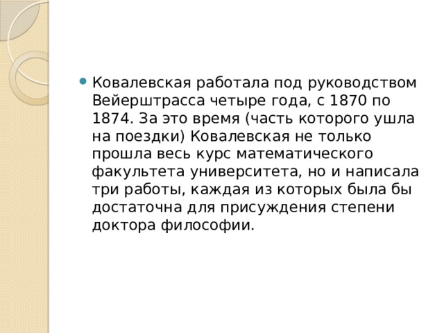 Ковалевская работала под руководством Вейерштрасса четыре года, с 1870 по 1874. За это время (часть которого ушла на поездки) Ковалевская не только прошла весь курс математического факультета университета, но и написала три работы, каждая из которых была бы достаточна для присуждения степени доктора философии. 