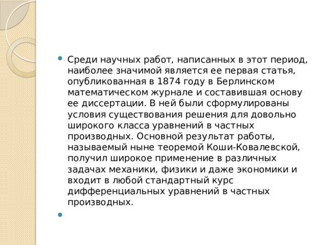 Среди научных работ, написанных в этот период, наиболее значимой является ее первая статья, опубликованная в 1874 году в Берлинском математическом журнале и составившая основу ее диссертации. В ней были сформулированы условия существования решения для довольно широкого класса уравнений в частных производных. Основной результат работы, называемый ныне теоремой Коши-Ковалевской, получил широкое применение в различных задачах механики, физики и даже экономики и входит в любой стандартный курс дифференциальных уравнений в частных производных. 