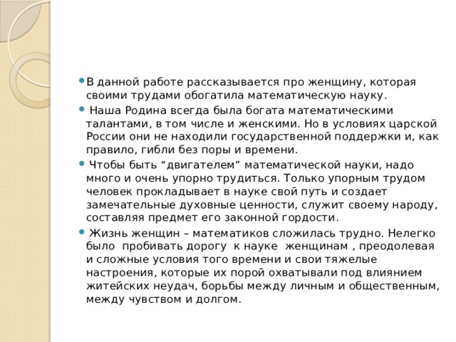 В данной работе рассказывается про женщину, которая своими трудами обогатила математическую науку.  Наша Родина всегда была богата математическими талантами, в том числе и женскими. Но в условиях царской России они не находили государственной поддержки и, как правило, гибли без поры и времени.  Чтобы быть “двигателем” математической науки, надо много и очень упорно трудиться. Только упорным трудом человек прокладывает в науке свой путь и создает замечательные духовные ценности, служит своему народу, составляя предмет его законной гордости.  Жизнь женщин – математиков сложилась трудно. Нелегко было пробивать дорогу к науке женщинам , преодолевая и сложные условия того времени и свои тяжелые настроения, которые их порой охватывали под влиянием житейских неудач, борьбы между личным и общественным, между чувством и долгом. 