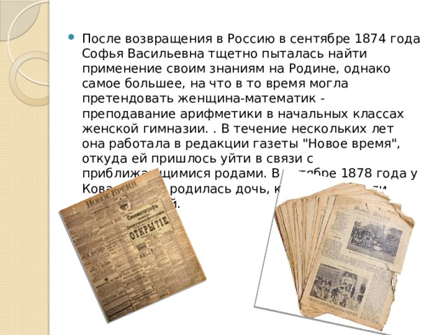 После возвращения в Россию в сентябре 1874 года Софья Васильевна тщетно пыталась найти применение своим знаниям на Родине, однако самое большее, на что в то время могла претендовать женщина-математик - преподавание арифметики в начальных классах женской гимназии. . В течение нескольких лет она работала в редакции газеты 