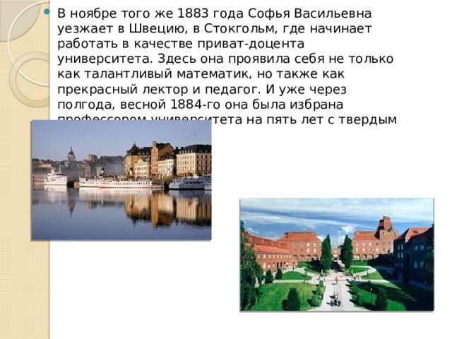 В ноябре того же 1883 года Софья Васильевна уезжает в Швецию, в Стокгольм, где начинает работать в качестве приват-доцента университета. Здесь она проявила себя не только как талантливый математик, но также как прекрасный лектор и педагог. И уже через полгода, весной 1884-го она была избрана профессором университета на пять лет с твердым окладом. 