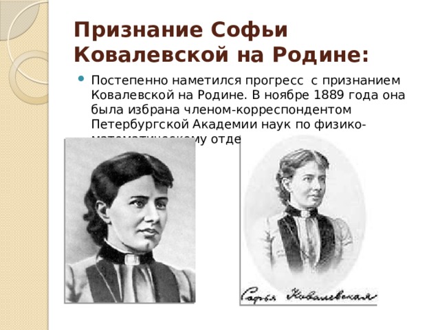 Признание Софьи Ковалевской на Родине: Постепенно наметился прогресс с признанием Ковалевской на Родине. В ноябре 1889 года она была избрана членом-корреспондентом Петербургской Академии наук по физико-математическому отделению. 