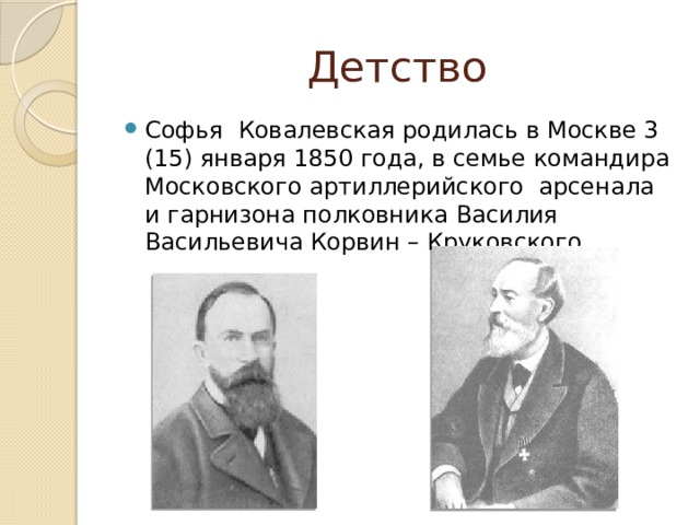 Детство Софья Ковалевская родилась в Москве 3 (15) января 1850 года, в семье командира Московского артиллерийского арсенала и гарнизона полковника Василия Васильевича Корвин – Круковского. 