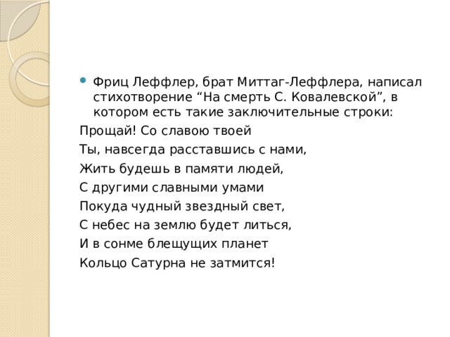 Фриц Леффлер, брат Миттаг-Леффлера, написал стихотворение “На смерть С. Ковалевской”, в котором есть такие заключительные строки: Прощай! Со славою твоей Ты, навсегда расставшись с нами, Жить будешь в памяти людей, С другими славными умами Покуда чудный звездный свет, С небес на землю будет литься, И в сонме блещущих планет Кольцо Сатурна не затмится! 