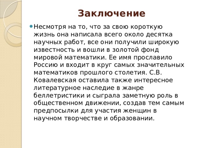 Заключение   Несмотря на то, что за свою короткую жизнь она написала всего около десятка научных работ, все они получили широкую известность и вошли в золотой фонд мировой математики. Ее имя прославило Россию и входит в круг самых значительных математиков прошлого столетия. С.В. Ковалевская оставила также интересное литературное наследие в жанре беллетристики и сыграла заметную роль в общественном движении, создав тем самым предпосылки для участия женщин в научном творчестве и образовании. 