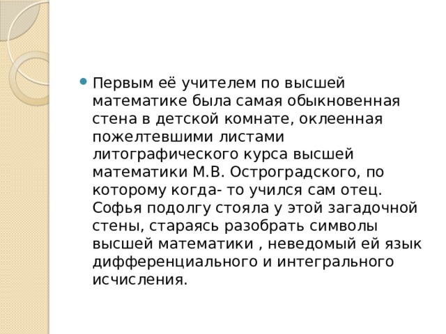 Первым её учителем по высшей математике была самая обыкновенная стена в детской комнате, оклеенная пожелтевшими листами литографического курса высшей математики М.В. Остроградского, по которому когда- то учился сам отец. Софья подолгу стояла у этой загадочной стены, стараясь разобрать символы высшей математики , неведомый ей язык дифференциального и интегрального исчисления. 