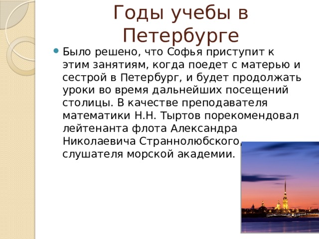 Годы учебы в Петербурге Было решено, что Софья приступит к этим занятиям, когда поедет с матерью и сестрой в Петербург, и будет продолжать уроки во время дальнейших посещений столицы. В качестве преподавателя математики Н.Н. Тыртов порекомендовал лейтенанта флота Александра Николаевича Страннолюбского, слушателя морской академии. 