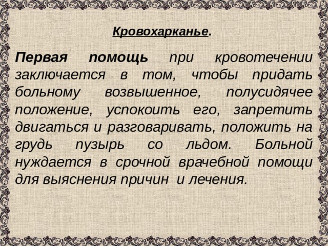 Кровохарканье .  Первая помощь при кровотечении заключается в том, чтобы придать больному возвышенное, полусидячее положение, успокоить его, запретить двигаться и разговаривать, положить на грудь пузырь со льдом. Больной нуждается в срочной врачебной помощи для выяснения причин и лечения. 