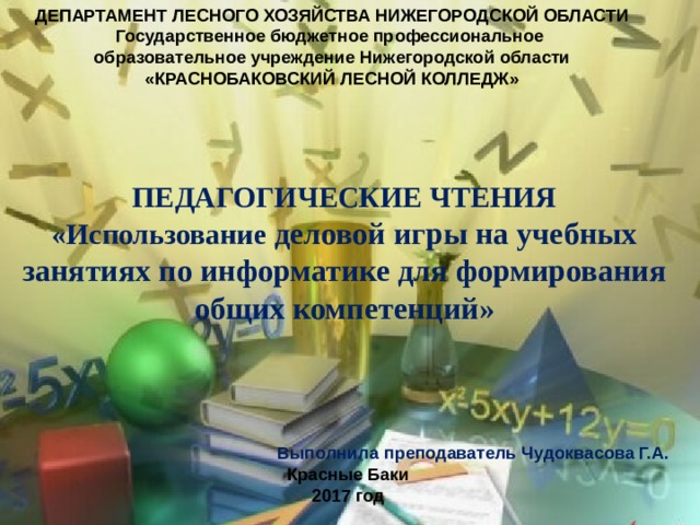 ДЕПАРТАМЕНТ ЛЕСНОГО ХОЗЯЙСТВА НИЖЕГОРОДСКОЙ ОБЛАСТИ Государственное бюджетное профессиональное образовательное учреждение Нижегородской области «КРАСНОБАКОВСКИЙ ЛЕСНОЙ КОЛЛЕДЖ» ПЕДАГОГИЧЕСКИЕ ЧТЕНИЯ «Использование деловой игры на учебных занятиях по информатике для формирования общих компетенций» Выполнила преподаватель Чудоквасова Г.А. Красные Баки 2017 год 