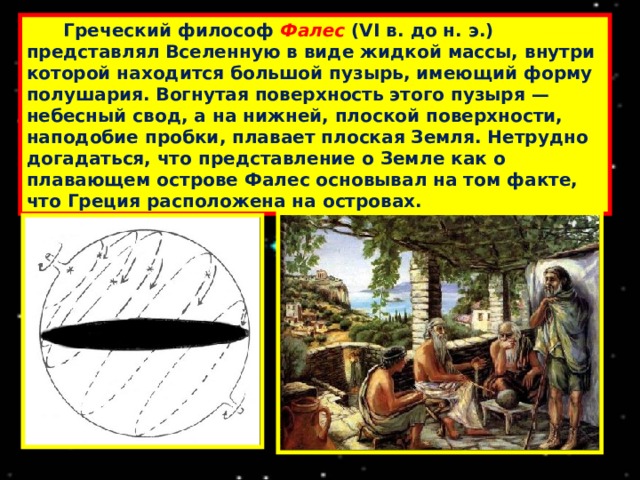  Греческий философ Фалес (VI в. до н. э.) представлял Вселенную в виде жидкой массы, внутри которой находится большой пузырь, имеющий форму полушария. Вогнутая поверхность этого пузыря — небесный свод, а на нижней, плоской поверхности, наподобие пробки, плавает плоская Земля. Нетрудно догадаться, что представление о Земле как о плавающем острове Фалес основывал на том факте, что Греция расположена на островах. 