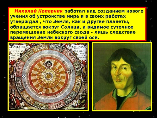  Николай Коперник  работал над созданием нового учения об устройстве мира и в своих работах утверждал , что Земля, как и другие планеты, обращается вокруг Солнца, а видимое суточное перемещение небесного свода – лишь следствие вращения Земли вокруг своей оси. 