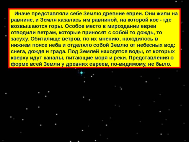  Иначе представляли себе Землю древние евреи. Они жили на равнине, и Земля казалась им равниной, на которой кое - где возвышаются горы. Особое место в мироздании евреи отводили ветрам, которые приносят с собой то дождь, то засуху. Обиталище ветров, по их мнению, находилось в нижнем поясе неба и отделяло собой Землю от небесных вод: снега, дождя и града. Под Землей находятся воды, от которых кверху идут каналы, питающие моря и реки. Представления о форме всей Земли у древних евреев, по-видимому, не было. 