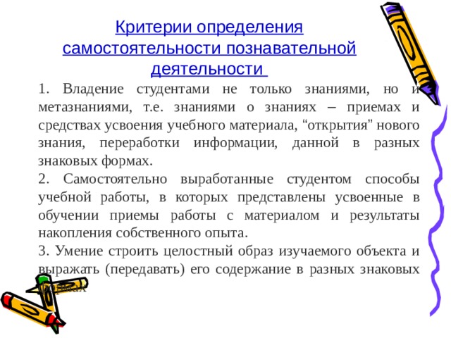 Критерии определения самостоятельности познавательной деятельности 1. Владение студентами не только знаниями, но и метазнаниями, т.е. знаниями о знаниях – приемах и средствах усвоения учебного материала, “ открытия ” нового знания, переработки информации, данной в разных знаковых формах. 2. Самостоятельно выработанные студентом способы учебной работы, в которых представлены усвоенные в обучении приемы работы с материалом и результаты накопления собственного опыта. 3. Умение строить целостный образ изучаемого объекта и выражать (передавать) его содержание в разных знаковых формах 