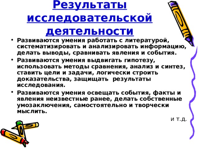 Результаты исследовательской деятельности Развиваются умения работать с литературой, систематизировать и анализировать информацию, делать выводы, сравнивать явления и события. Развиваются умения выдвигать гипотезу, использовать методы сравнения, анализ и синтез, ставить цели и задачи, логически строить доказательства, защищать результаты исследования. Развиваются умения освещать события, факты и явления неизвестные ранее, делать собственные умозаключения, самостоятельно и творчески мыслить. и т.д. 