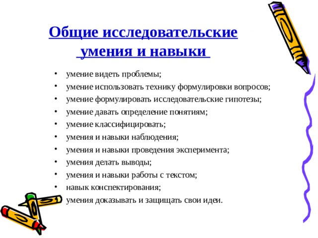 Общие исследовательские  умения и навыки умение видеть проблемы; умение использовать технику формулировки вопросов; умение формулировать исследовательские гипотезы; умение давать определение понятиям; умение классифицировать; умения и навыки наблюдения; умения и навыки проведения эксперимента; умения делать выводы; умения и навыки работы с текстом; навык конспектирования; умения доказывать и защищать свои идеи.  