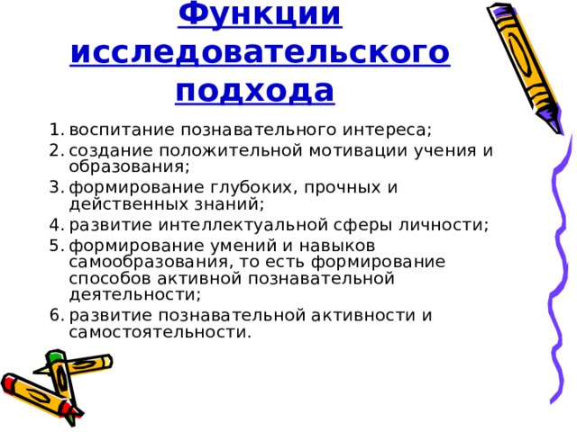 Функции исследовательского подхода  воспитание познавательного интереса; создание положительной мотивации учения и образования; формирование глубоких, прочных и действенных знаний; развитие интеллектуальной сферы личности; формирование умений и навыков самообразования, то есть формирование способов активной познавательной деятельности; развитие познавательной активности и самостоятельности. 