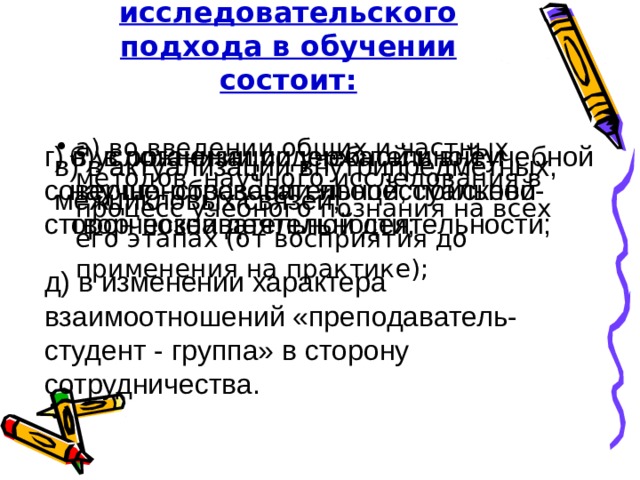 Сущность исследовательского подхода в обучении состоит: а) во введении общих и частных методов научного исследования в процесс учебного познания на всех его этапах (от восприятия до применения на практике); б) в организации учебной и внеучебной научно-образовательной, поисково-творческой деятельности; г) в усложнении содержательной и совершенствовании процессуальной сторон познавательной деятельности; в) в актуализации внутрипредметных, межцикловых связей; д) в изменении характера взаимоотношений «преподаватель-студент - группа» в сторону сотрудничества. 