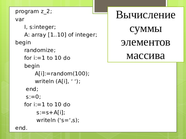 Вычисление суммы элементов массива program z_2; var  I, s:integer;  A: array [1..10] of integer; begin  randomize;  for i:=1 to 10 do  begin  A[i]:=random(100);  writeln (A[i], ‘ ‘);  end;  s:=0;  for i:=1 to 10 do  s:=s+A[i];  writeln (‘s=‘,s); end. 