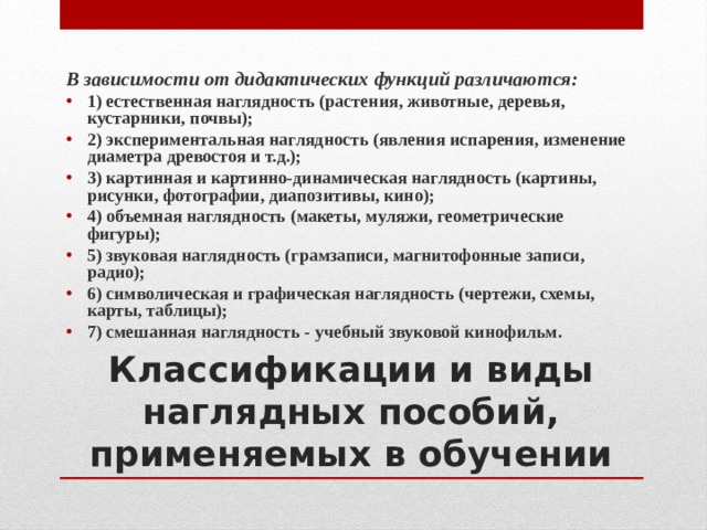 B зависимости от дидактических функций различаются: 1) естественная наглядность (растения, животные, деревья, кустарники, почвы); 2) экспериментальная наглядность (явления испарения, изменение диаметра древостоя и т.д.); 3) картинная и картинно-динамическая наглядность (картины, рисунки, фотографии, диапозитивы, кино); 4) объемная наглядность (макеты, муляжи, геометрические фигуры); 5) звуковая наглядность (грамзаписи, магнитофонные записи, радио); 6) символическая и графическая наглядность (чертежи, схемы, карты, таблицы); 7) смешанная наглядность - учебный звуковой кинофильм. Классификации и виды наглядных пособий, применяемых в обучении 