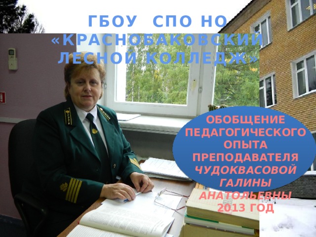 ГБОУ СПО НО «КРАСНОБАКОВСКИЙ ЛЕСНОЙ КОЛЛЕДЖ» ОБОБЩЕНИЕ ПЕДАГОГИЧЕСКОГО ОПЫТА ПРЕПОДАВАТЕЛЯ ЧУДОКВАСОВОЙ ГАЛИНЫ АНАТОЛЬЕВНЫ 2013 ГОД 