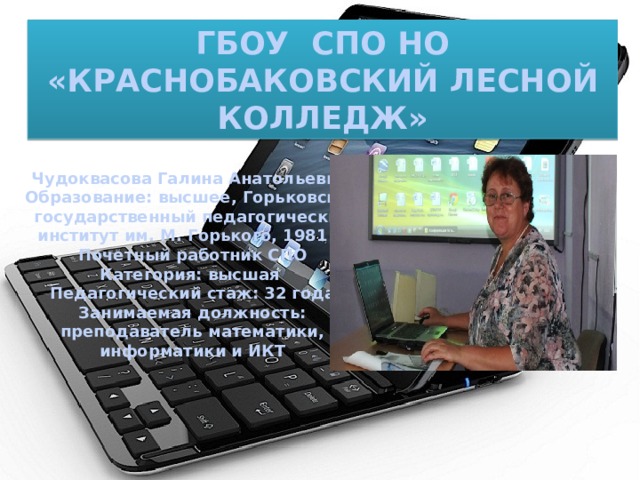 ГБОУ СПО НО «КРАСНОБАКОВСКИЙ ЛЕСНОЙ КОЛЛЕДЖ» Чудоквасова Галина Анатольевна Образование: высшее, Горьковский государственный педагогический  институт им. М. Горького, 1981 г. Почетный работник СПО Категория: высшая Педагогический стаж: 32 года Занимаемая должность: преподаватель математики, информатики и ИКТ  