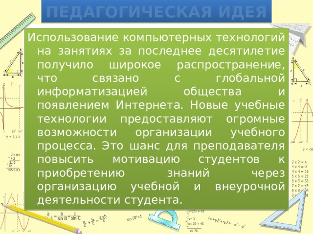 Педагогическая идея Использование компьютерных технологий на занятиях за последнее десятилетие получило широкое распространение, что связано с глобальной информатизацией общества и появлением Интернета. Новые учебные технологии предоставляют огромные возможности организации учебного процесса. Это шанс для преподавателя повысить мотивацию студентов к приобретению знаний через организацию учебной и внеурочной деятельности студента. 